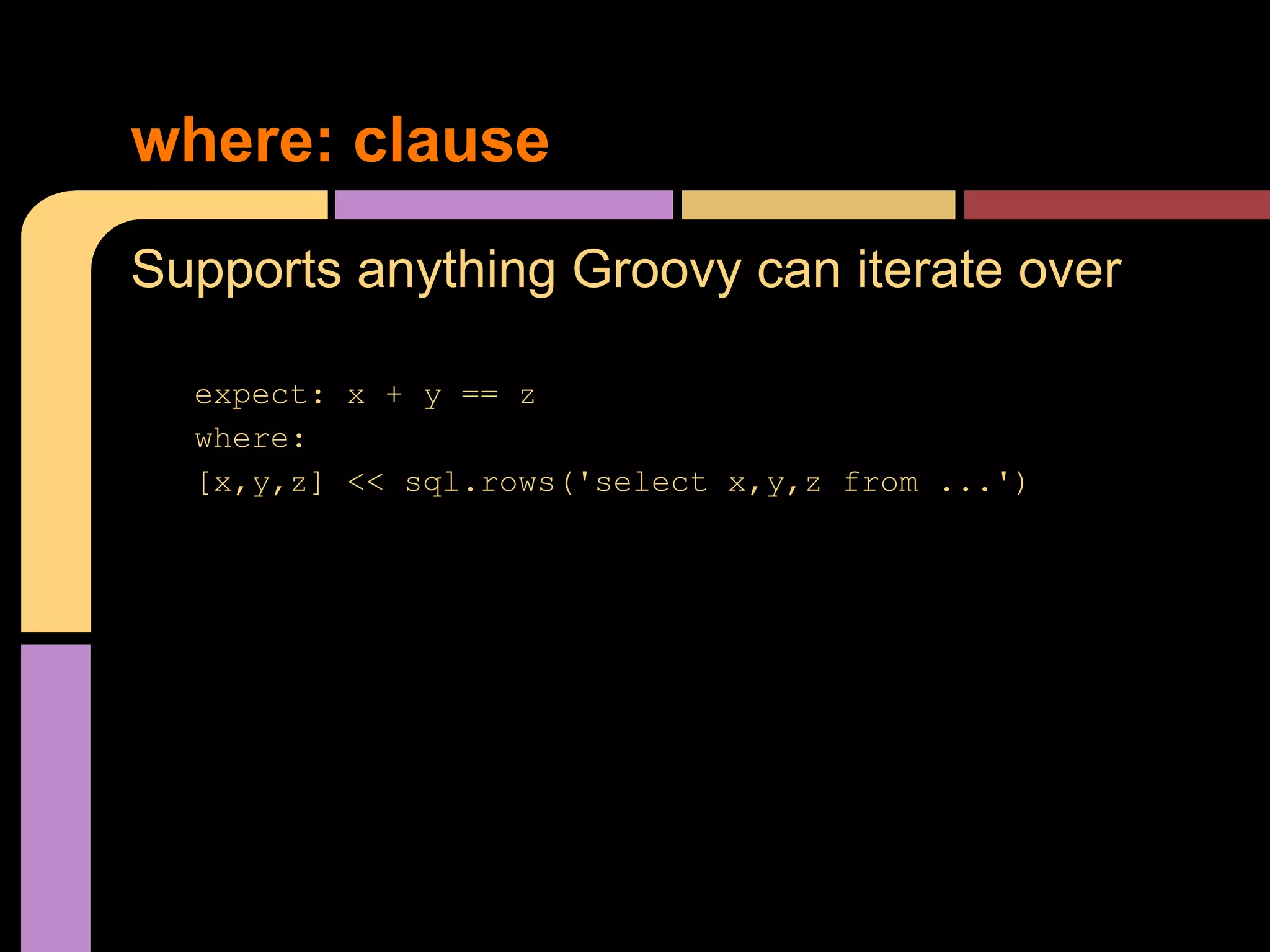 where: clause
Supports anything Groovy can iterate over

  expect: x + y == z
  where:
  [x,y,z] << sql.rows('select x,y,z from ...')
 