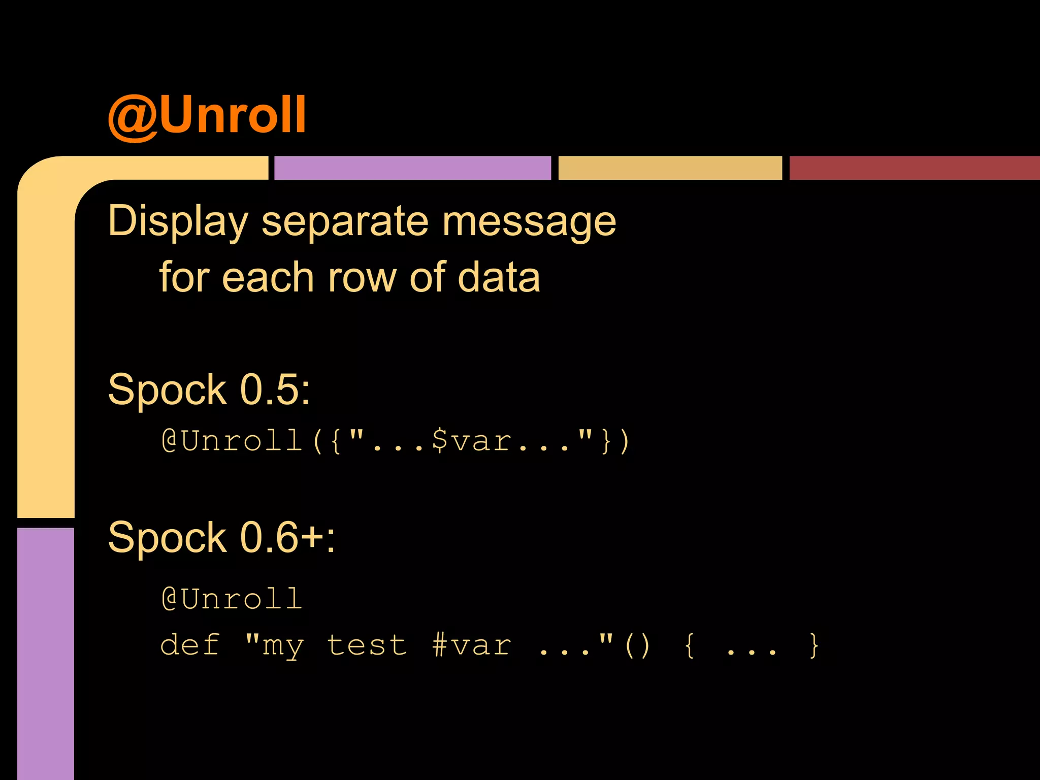 @Unroll
Display separate message
   for each row of data

Spock 0.5:
  @Unroll({"...$var..."})

Spock 0.6+:
  @Unroll
  def "my test #var ..."() { ... }
 