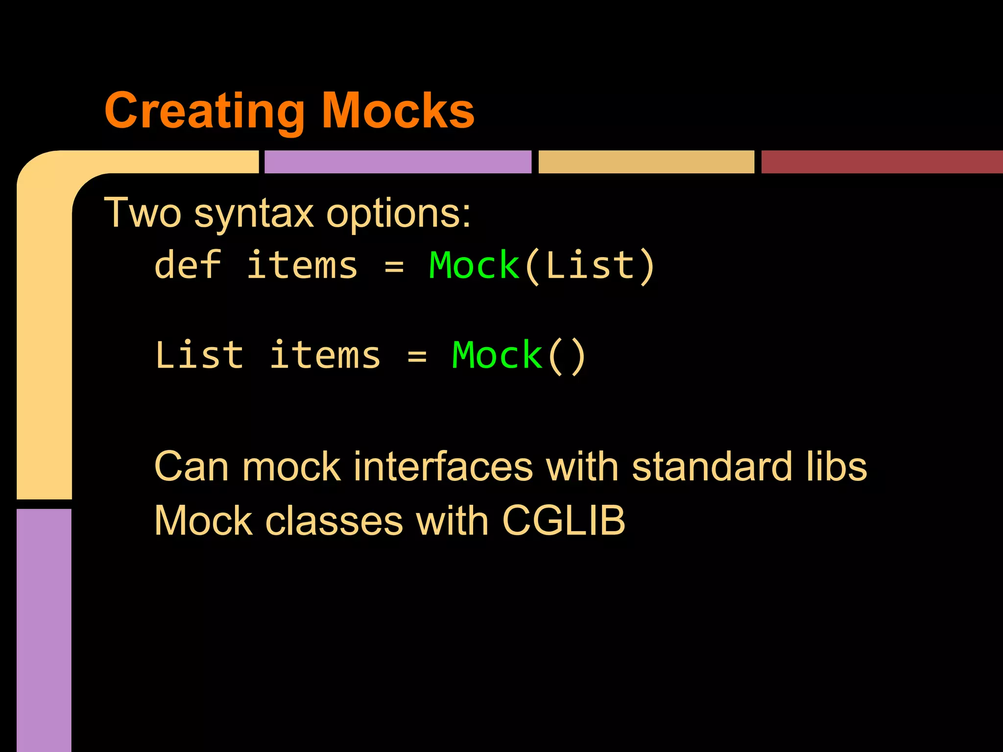 Creating Mocks
Two syntax options:
  def items = Mock(List)

  List items = Mock()

  Can mock interfaces with standard libs
  Mock classes with CGLIB
 
