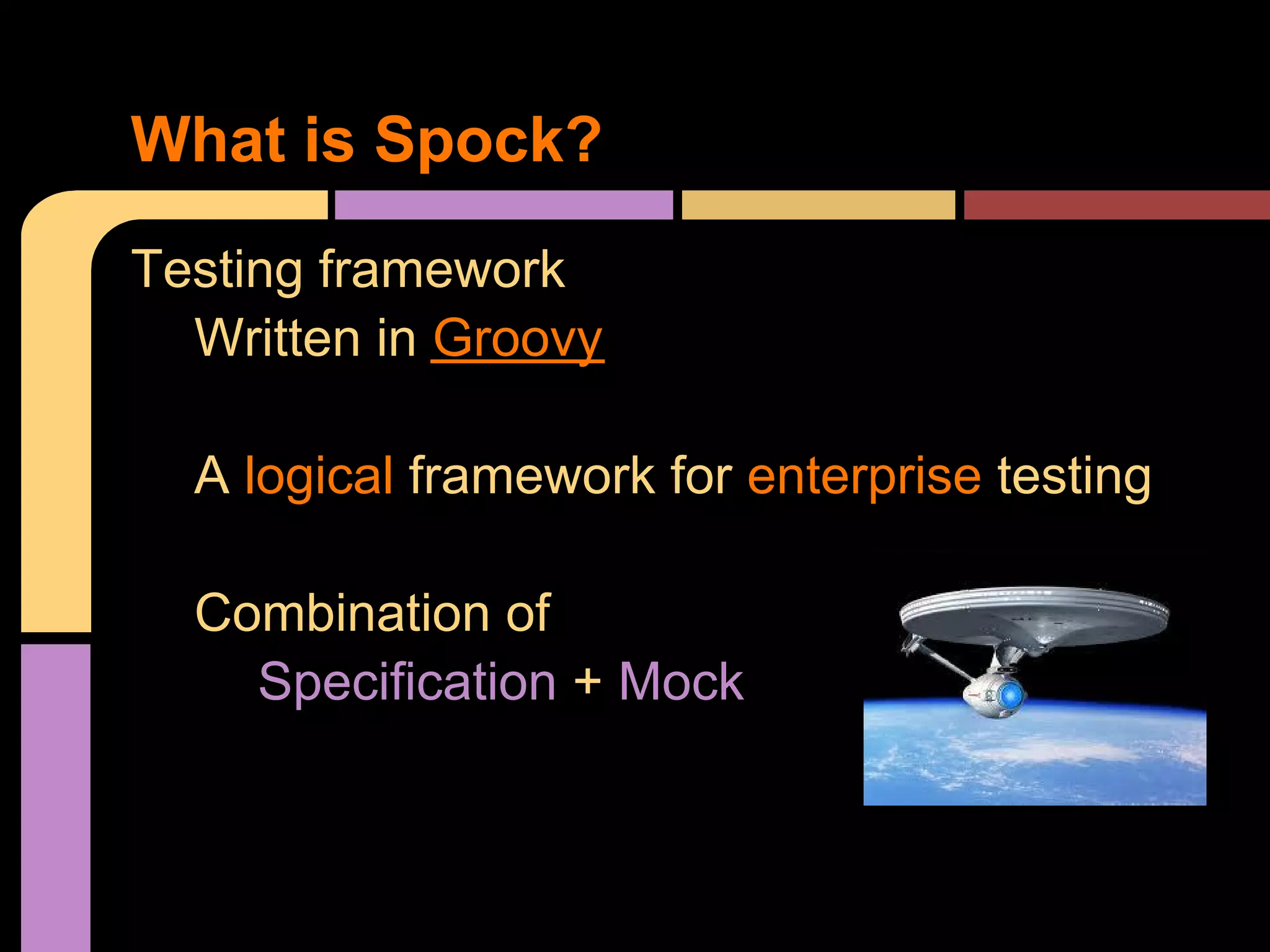 What is Spock?
Testing framework
  Written in Groovy

  A logical framework for enterprise testing

  Combination of
    Specification + Mock
 