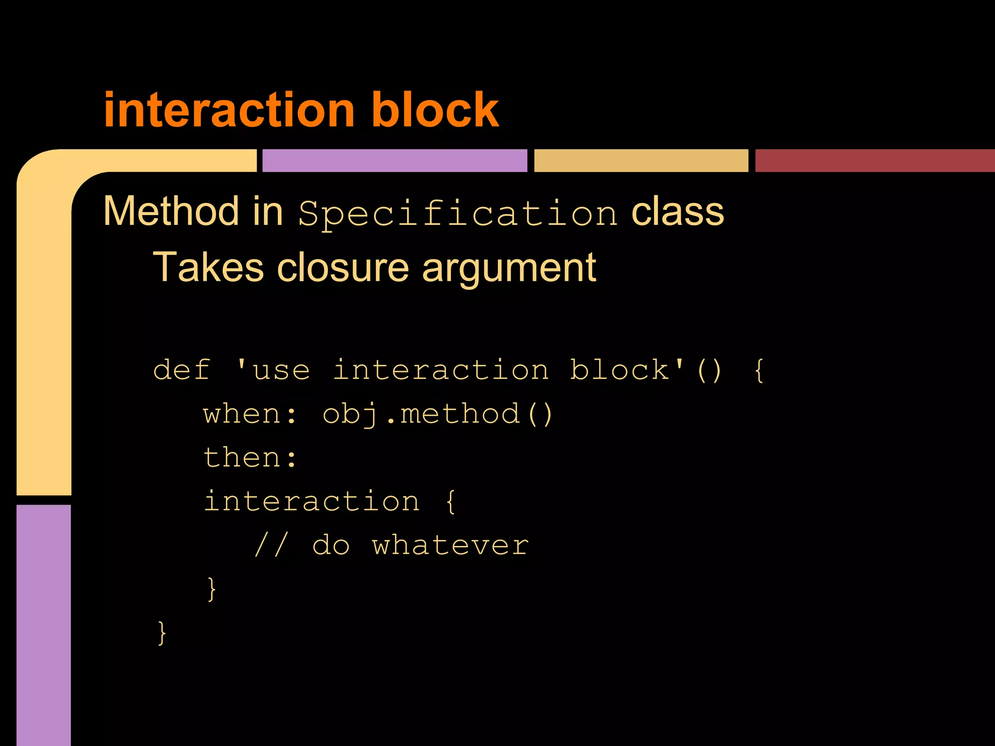 interaction block
Method in Specification class
  Takes closure argument

  def 'use interaction block'() {
    when: obj.method()
    then:
    interaction {
       // do whatever
    }
  }
 