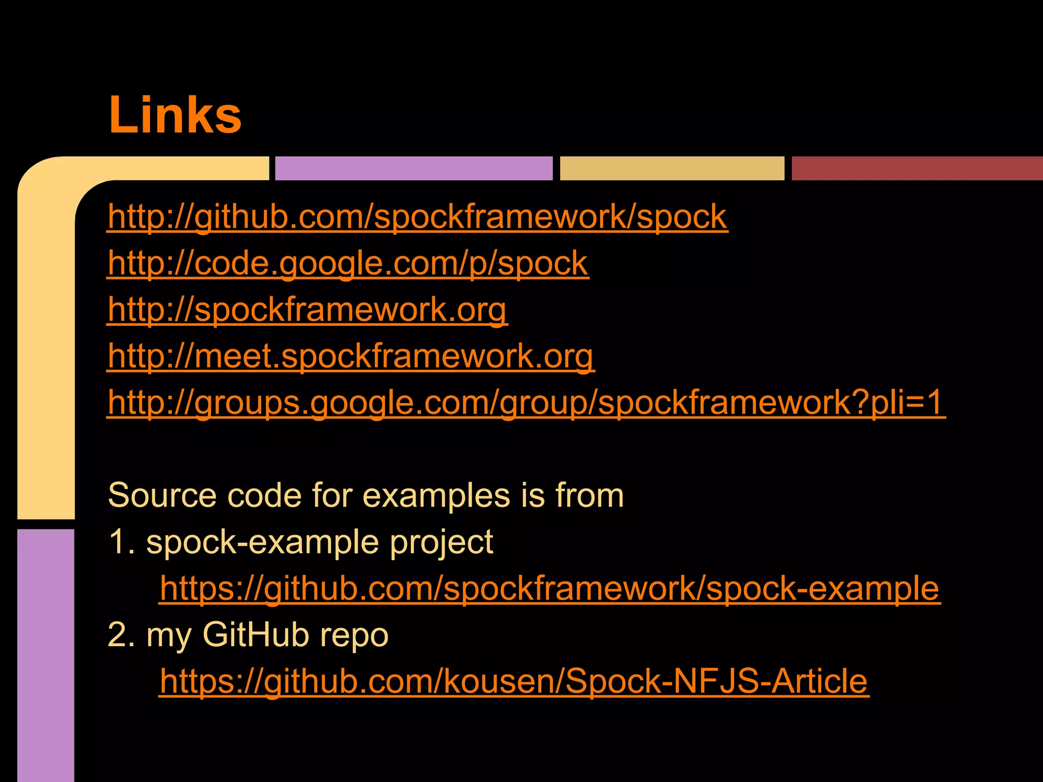 Links
http://github.com/spockframework/spock
http://code.google.com/p/spock
http://spockframework.org
http://meet.spockframework.org
http://groups.google.com/group/spockframework?pli=1

Source code for examples is from
1. spock-example project
    https://github.com/spockframework/spock-example
2. my GitHub repo
    https://github.com/kousen/Spock-NFJS-Article
 