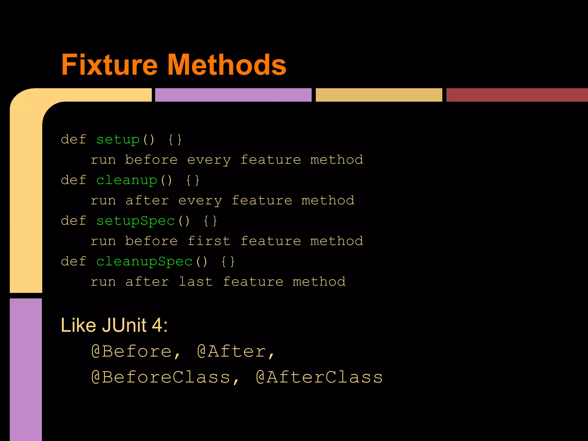 Fixture Methods

def setup() {}
   run before every feature method
def cleanup() {}
   run after every feature method
def setupSpec() {}
   run before first feature method
def cleanupSpec() {}
   run after last feature method


Like JUnit 4:
   @Before, @After,
   @BeforeClass, @AfterClass
 