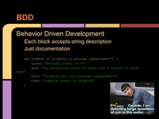 BDD
Behavior Driven Development
    Each block accepts string description
    Just documentation
    def "number of tribbles in storage compartment"() {
        given: "average litter of 10"
        and: "new generation every 12 hours over a period of three
days"
        when: "tribbles get into storage compartments"
        then: "compute number of tribbles"
    }
 