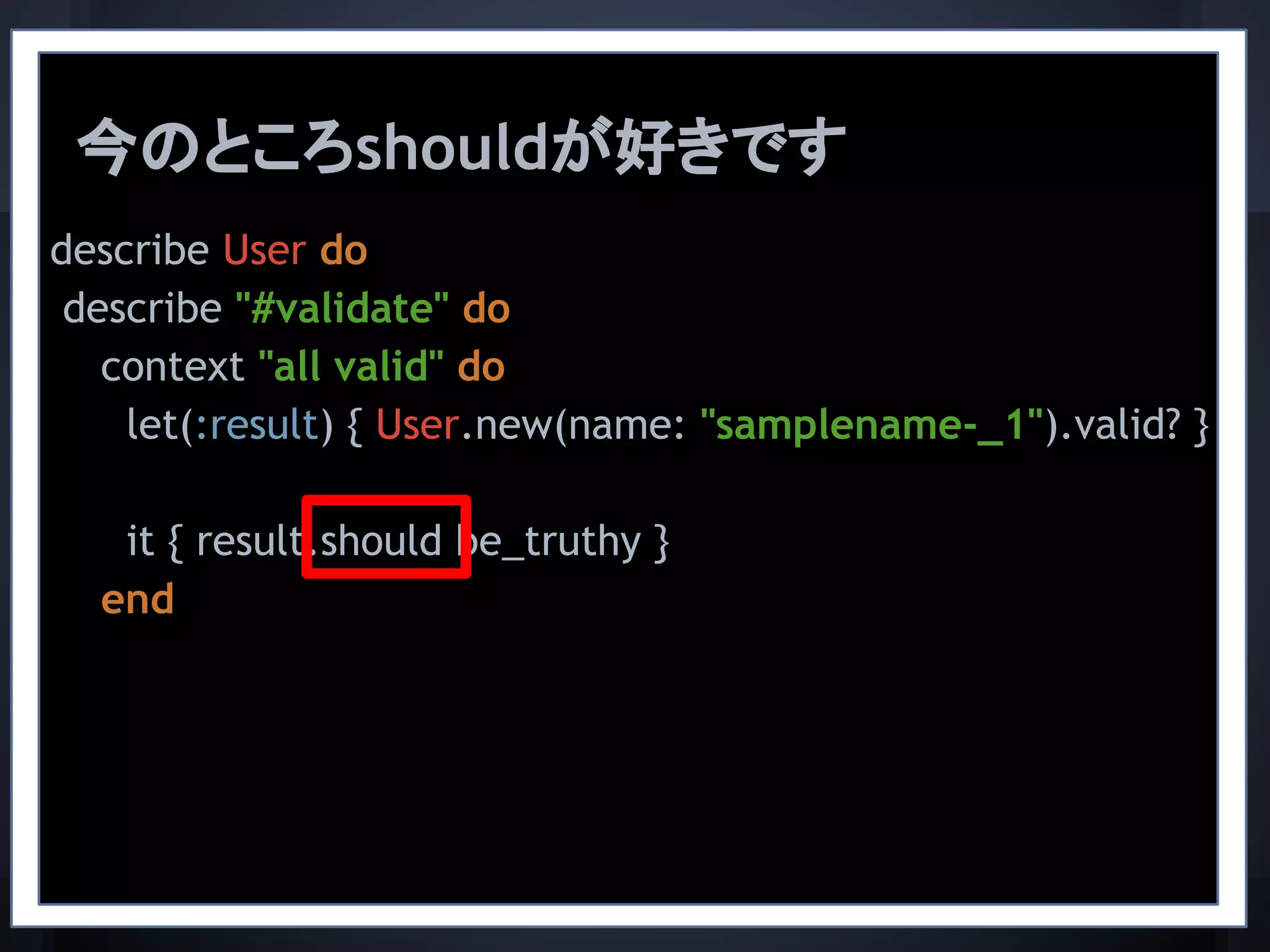 describe User do
describe "#validate" do
context "all valid" do
let(:result) { User.new(name: "samplename-_1").valid? }
it { result.should be_truthy }
end
今のところshouldが好きです
 