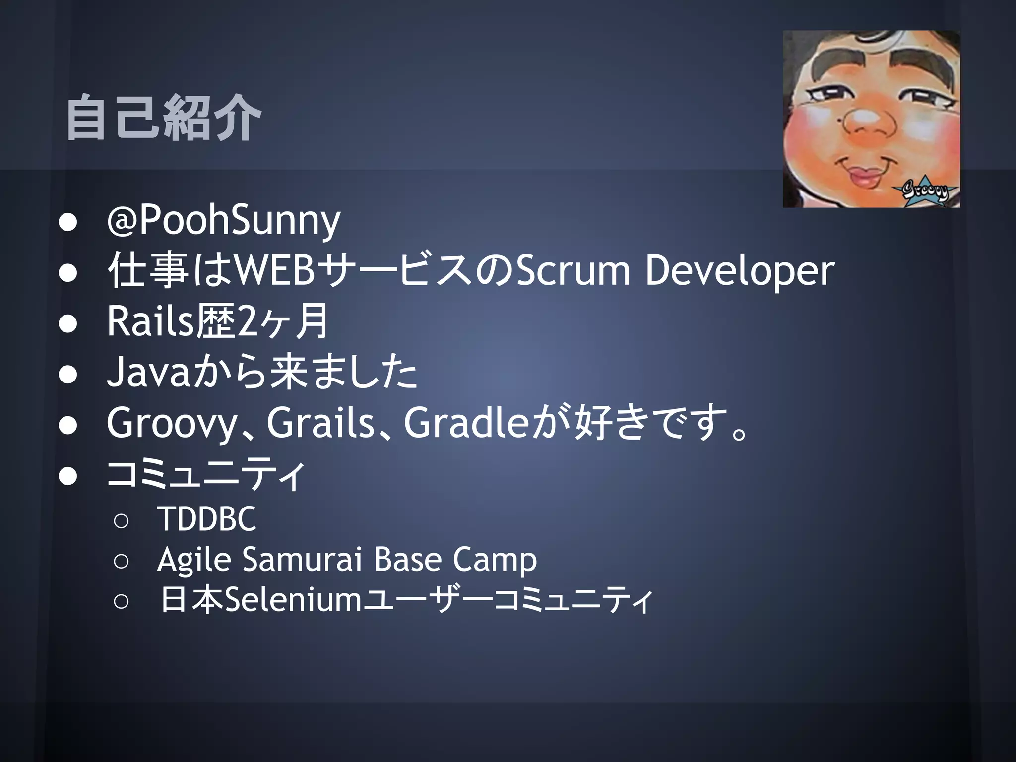 自己紹介
● @PoohSunny
● 仕事はWEBサービスのScrum Developer
● Rails歴2ヶ月
● Javaから来ました
● Groovy、Grails、Gradleが好きです。
● コミュニティ
○ TDDBC
○ Agile Samurai Base Camp
○ 日本Seleniumユーザーコミュニティ
 