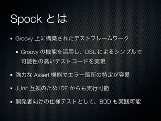 Spock とは
Groovy 上に構築されたテストフレームワーク

 Groovy の機能を活用し、DSL によるシンプルで
 可読性の高いテストコードを実現

強力な Assert 機能でエラー箇所の特定が容易

JUnit 互換のため IDE からも実行可能

開発者向けの仕様テストとして、BDD も実践可能
 
