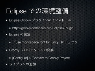 Eclipse での環境整備
Eclipse-Groovy プラグインのインストール

 http://groovy.codehaus.org/Eclipse+Plugin
Eclipse の設定

 「use monospace font for junit」 にチェック

Groovy プロジェクトへの変換

 [Conﬁgure] > [Convert to Groovy Project]
ライブラリの追加
 