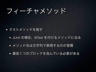 フィーチャメソッド

テストメソッドを指す

JUnit の場合、@Test を付けるメソッドに当る

メソッド名は文字列で表現するのが習慣

最低１つのブロックを含んでいる必要がある
 