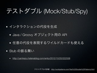 テストダブル (Mock/Stub/Spy)

インタラクションの代役を生成

 Java / Groovy オブジェクト用の API

 任意の代役を表現するワイルドカードも使える

Stub の振る舞い

 http://yamkazu.hatenablog.com/entry/2012/10/20/222558



                    テストダブルの詳細 http://xunitpatterns.com/Test%20Double%20Patterns.html
 