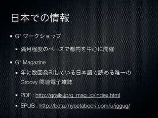 日本での情報
G* ワークショップ

 隔月程度のペースで都内を中心に開催

G* Magazine
 年に数回発刊している日本語で読める唯一の
 Groovy 関連電子雑誌

 PDF : http://grails.jp/g_mag_jp/index.html
 EPUB : http://beta.mybetabook.com/u/jggug/
 