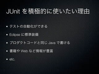 JUnit を積極的に使いたい理由

テストの自動化ができる

Eclipse に標準装備

プロダクトコードと同じ Java で書ける

書籍や Web など情報が豊富

etc.
 