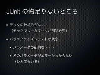 JUnit の物足りないところ

モックの仕組みがない
（モックフレームワークが別途必要）

パラメタライズドテストが残念

 パラメータの配列を・・・

 どのパラメータがエラーかわからない
 （ひと工夫いる）
 