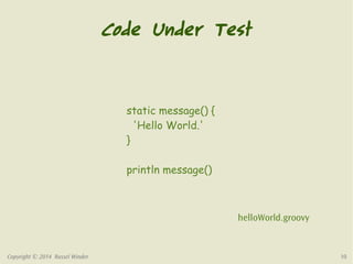 Code Under Test 
static message() { 
'Hello World.' 
} 
println message() 
helloWorld.groovy 
Copyright © 2014 Russel Winder 10 
 