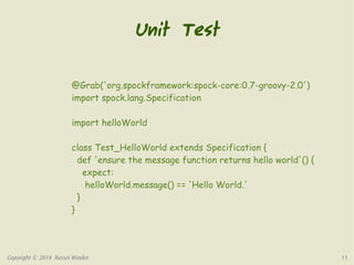 Unit Test 
@Grab('org.spockframework:spock-core:0.7-groovy-2.0') 
import spock.lang.Specification 
import helloWorld 
class Test_HelloWorld extends Specification { 
def 'ensure the message function returns hello world'() { 
expect: 
helloWorld.message() == 'Hello World.' 
} 
} 
Copyright © 2014 Russel Winder 11 
 