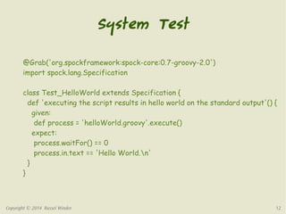 System Test 
@Grab('org.spockframework:spock-core:0.7-groovy-2.0') 
import spock.lang.Specification 
class Test_HelloWorld extends Specification { 
def 'executing the script results in hello world on the standard output'() { 
given: 
def process = 'helloWorld.groovy'.execute() 
expect: 
process.waitFor() == 0 
process.in.text == 'Hello World.n' 
} 
} 
Copyright © 2014 Russel Winder 12 
 