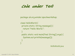Code under Test 
package uk.org.winder.spockworkshop; 
class HelloWorld { 
private static String message() { 
return "Hello World."; 
} 
public static void main(final String[] args) { 
System.out.println(message()); 
} 
} 
HelloWorld.java 
Copyright © 2014 Russel Winder 14 
 