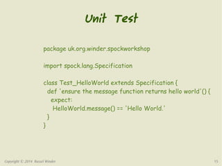 Unit Test 
package uk.org.winder.spockworkshop 
import spock.lang.Specification 
class Test_HelloWorld extends Specification { 
def 'ensure the message function returns hello world'() { 
expect: 
HelloWorld.message() == 'Hello World.' 
} 
} 
Copyright © 2014 Russel Winder 15 
 