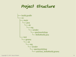 Project Structure 
. 
├── build.gradle 
└── src 
├── main 
│ └── java 
│ └── uk 
│ └── org 
│ └── winder 
│ └── spockworkshop 
│ └─- HelloWorld.java 
└── test 
└── groovy 
└── uk 
└── org 
└── winder 
└── spockworkshop 
└── unitTest_helloWorld.groovy 
Copyright © 2014 Russel Winder 16 
 