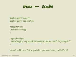 Build — Gradle 
apply plugin: 'groovy' 
apply plugin: 'application' 
repositories { 
mavenCentral() 
} 
dependencies { 
testCompile 'org.spockframework:spock-core:0.7-groovy-2.0' 
} 
mainClassName = 'uk.org.winder.spockworkshop.HelloWorld' 
Copyright © 2014 Russel Winder 17 
 