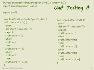 @Grab('org.spockframework:spock-core:0.7-groovy-2.0') 
import spock.lang.Specification 
import Stuff 
class TestStuff extends Specification { 
def 'check stuff'() { 
given: 
def stuff = new Stuff() 
expect: 
stuff.data == [] 
when: 
stuff << 6 
then: 
stuff.data == [6] 
when: 
stuff << 6 
then: 
stuff.data == [6, 6] 
} 
Unit Testing It 
def 'check other stuff'() { 
given: 
def stuff = new Stuff() 
expect: 
stuff.data == [] 
when: 
stuff.leftShift(6) 
then: 
stuff.data == [6] 
when: 
stuff.leftShift(6) 
then: 
stuff.data == [6, 6] 
} 
} 
Copyright © 2014 Russel Winder 26 
 