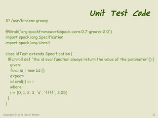 Unit Test Code 
#! /usr/bin/env groovy 
@Grab('org.spockframework:spock-core:0.7-groovy-2.0') 
import spock.lang.Specification 
import spock.lang.Unroll 
class idTest extends Specification { 
@Unroll def 'the id eval function always return the value of the parameter'() { 
given: 
final id = new Id () 
expect: 
id.eval(i) == i 
where: 
i << [0, 1, 2, 3, 's', 'ffff', 2.05] 
} 
} 
Copyright © 2014 Russel Winder 32 
 