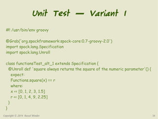 Unit Test — Variant 1 
#! /usr/bin/env groovy 
@Grab('org.spockframework:spock-core:0.7-groovy-2.0') 
import spock.lang.Specification 
import spock.lang.Unroll 
class functionsTest_alt_1 extends Specification { 
@Unroll def 'square always returns the square of the numeric parameter'() { 
expect: 
Functions.square(x) == r 
where: 
x << [0, 1, 2, 3, 1.5] 
r << [0, 1, 4, 9, 2.25] 
} 
} 
Copyright © 2014 Russel Winder 34 
 