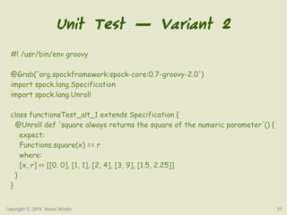 Unit Test — Variant 2 
#! /usr/bin/env groovy 
@Grab('org.spockframework:spock-core:0.7-groovy-2.0') 
import spock.lang.Specification 
import spock.lang.Unroll 
class functionsTest_alt_1 extends Specification { 
@Unroll def 'square always returns the square of the numeric parameter'() { 
expect: 
Functions.square(x) == r 
where: 
[x, r] << [[0. 0], [1, 1], [2, 4], [3, 9], [1.5, 2.25]] 
} 
} 
Copyright © 2014 Russel Winder 35 
 