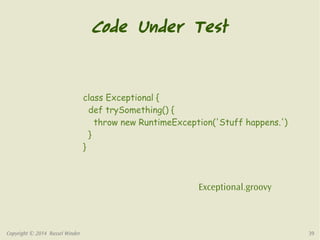 Code Under Test 
class Exceptional { 
def trySomething() { 
throw new RuntimeException('Stuff happens.') 
} 
} 
Exceptional.groovy 
Copyright © 2014 Russel Winder 39 
 
