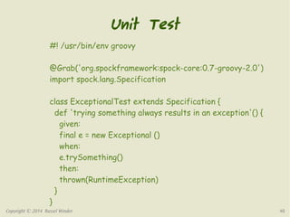 Unit Test 
#! /usr/bin/env groovy 
@Grab('org.spockframework:spock-core:0.7-groovy-2.0') 
import spock.lang.Specification 
class ExceptionalTest extends Specification { 
def 'trying something always results in an exception'() { 
given: 
final e = new Exceptional () 
when: 
e.trySomething() 
then: 
thrown(RuntimeException) 
} 
} 
Copyright © 2014 Russel Winder 40 
 