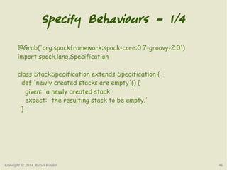 Specify Behaviours – 1/4 
@Grab('org.spockframework:spock-core:0.7-groovy-2.0') 
import spock.lang.Specification 
class StackSpecification extends Specification { 
def 'newly created stacks are empty'() { 
given: 'a newly created stack' 
expect: 'the resulting stack to be empty.' 
} 
Copyright © 2014 Russel Winder 46 
 