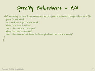 Specify Behaviours – 2/4 
def 'removing an item from a non-empty stack gives a value and changes the stack.'() { 
given: 'a new stack' 
and: 'an item to put on the stack' 
when: 'the item is added' 
then: 'the stack is not empty' 
when: 'an item is removed' 
then: 'the item we retrieved is the original and the stack is empty' 
} 
} 
Copyright © 2014 Russel Winder 47 
 