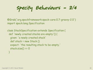 Specify Behaviours – 3/4 
@Grab('org.spockframework:spock-core:0.7-groovy-2.0') 
import spock.lang.Specification 
class StackSpecification extends Specification { 
def 'newly created stacks are empty'() { 
given: 'a newly created stack' 
def stack = new Stack () 
expect: 'the resulting stack to be empty.' 
stack.size() == 0 
} 
Copyright © 2014 Russel Winder 48 
 