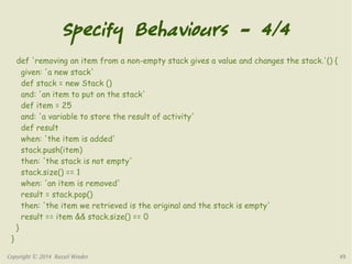 Specify Behaviours – 4/4 
def 'removing an item from a non-empty stack gives a value and changes the stack.'() { 
given: 'a new stack' 
def stack = new Stack () 
and: 'an item to put on the stack' 
def item = 25 
and: 'a variable to store the result of activity' 
def result 
when: 'the item is added' 
stack.push(item) 
then: 'the stack is not empty' 
stack.size() == 1 
when: 'an item is removed' 
result = stack.pop() 
then: 'the item we retrieved is the original and the stack is empty' 
result == item && stack.size() == 0 
} 
} 
Copyright © 2014 Russel Winder 49 
 