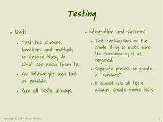 Testing 
● Unit: 
● Test the classes, 
functions and methods 
to ensure they do 
what we need them to. 
● As lightweight and fast 
as possible. 
● Run all tests always. 
● Integration and system: 
● Test combinations or the 
whole thing to make sure 
the functionality is as 
required. 
● Separate process to create 
a “sandbox”. 
● If cannot run all tests 
always, create smoke tests. 
Copyright © 2014 Russel Winder 9 
 