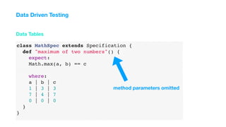 class MathSpec extends Specification {
def "maximum of two numbers"() {
expect:
Math.max(a, b) == c
where:
a | b | c
1 | 3 | 3
7 | 4 | 7
0 | 0 | 0
}
}
Data Tables
Data Driven Testing
method parameters omitted
 