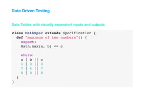 class MathSpec extends Specification {
def "maximum of two numbers"() {
expect:
Math.max(a, b) == c
where:
a | b || c
1 | 3 || 3
7 | 4 || 7
0 | 0 || 0
}
}
Data Tables with visually seperated inputs and outputs
Data Driven Testing
 