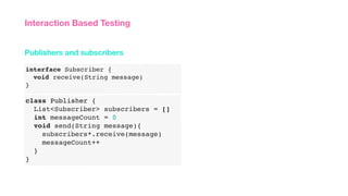 interface Subscriber {
void receive(String message)
}
Publishers and subscribers
Interaction Based Testing
class Publisher {
List<Subscriber> subscribers = []
int messageCount = 0
void send(String message){
subscribers*.receive(message)
messageCount++
}
}
 