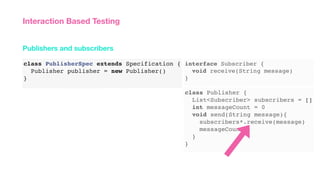 class PublisherSpec extends Specification {
Publisher publisher = new Publisher()
}
Publishers and subscribers
Interaction Based Testing
class Publisher {
List<Subscriber> subscribers = []
int messageCount = 0
void send(String message){
subscribers*.receive(message)
messageCount++
}
}
interface Subscriber {
void receive(String message)
}
 