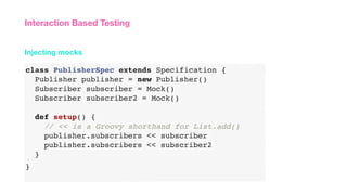 class PublisherSpec extends Specification {
Publisher publisher = new Publisher()
Subscriber subscriber = Mock()
Subscriber subscriber2 = Mock()
def setup() {
// << is a Groovy shorthand for List.add()
publisher.subscribers << subscriber
publisher.subscribers << subscriber2
}}
}
Injecting mocks
Interaction Based Testing
 
