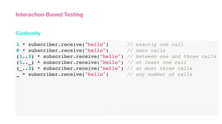 1 * subscriber.receive("hello") // exactly one call
0 * subscriber.receive("hello") // zero calls
(1..3) * subscriber.receive("hello") // between one and three calls
(1.._) * subscriber.receive("hello") // at least one call
(_..3) * subscriber.receive("hello") // at most three calls
_ * subscriber.receive("hello") // any number of calls
Cardinality
Interaction Based Testing
 
