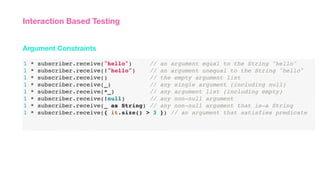 1 * subscriber.receive("hello") // an argument equal to the String "hello"
1 * subscriber.receive(!"hello") // an argument unequal to the String "hello"
1 * subscriber.receive() // the empty argument list
1 * subscriber.receive(_) // any single argument (including null)
1 * subscriber.receive(*_) // any argument list (including empty)
1 * subscriber.receive(!null) // any non-null argument
1 * subscriber.receive(_ as String) // any non-null argument that is-a String
1 * subscriber.receive({ it.size() > 3 }) // an argument that satisfies predicate
Argument Constraints
Interaction Based Testing
 
