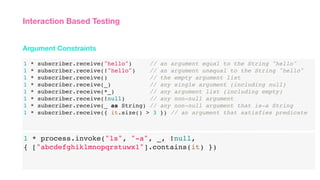 1 * subscriber.receive("hello") // an argument equal to the String "hello"
1 * subscriber.receive(!"hello") // an argument unequal to the String "hello"
1 * subscriber.receive() // the empty argument list
1 * subscriber.receive(_) // any single argument (including null)
1 * subscriber.receive(*_) // any argument list (including empty)
1 * subscriber.receive(!null) // any non-null argument
1 * subscriber.receive(_ as String) // any non-null argument that is-a String
1 * subscriber.receive({ it.size() > 3 }) // an argument that satisfies predicate
Argument Constraints
Interaction Based Testing
1 * process.invoke("ls", "-a", _, !null,
{ ["abcdefghiklmnopqrstuwx1"].contains(it) })
 