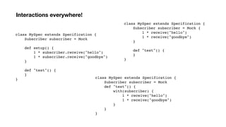 class MySpec extends Specification {
Subscriber subscriber = Mock
def setup() {
1 * subscriber.receive("hello")
1 * subscriber.receive("goodbye")
}
def "test"() {
}
}
Interactions everywhere!
class MySpec extends Specification {
Subscriber subscriber = Mock {
1 * receive("hello")
1 * receive("goodbye")
}
def "test"() {
}
}
class MySpec extends Specification {
Subscriber subscriber = Mock
def "test"() {
with(subscriber) {
1 * receive("hello")
1 * receive("goodbye")
}
}
}
 