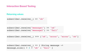 subscriber.receive(_) >> "ok"
Returning values
Interaction Based Testing
subscriber.receive("message1") >> "ok"
subscriber.receive("message2") >> "fail"
subscriber.receive(_) >>> ["ok", "error", "error", "ok"]
subscriber.receive(_) >> { String message ->
message.size() > 3 ? "ok" : "fail" }
 