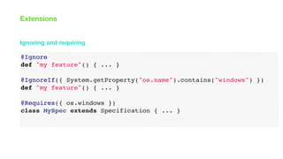 @Ignore
def "my feature"() { ... }
@IgnoreIf({ System.getProperty("os.name").contains("windows") })
def "my feature"() { ... }
@Requires({ os.windows })
class MySpec extends Specification { ... }
Ignoring and requiring
Extensions
 