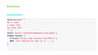 @Narrative("""
As a user
I want foo
So that bar
""")
@See("http://spockframework.org/spec")
class MySpec {
@Issue("http://my.issues.org/FOO-2")
def "Foo should do bar"() { ... }
}
Documentation
Extensions
 