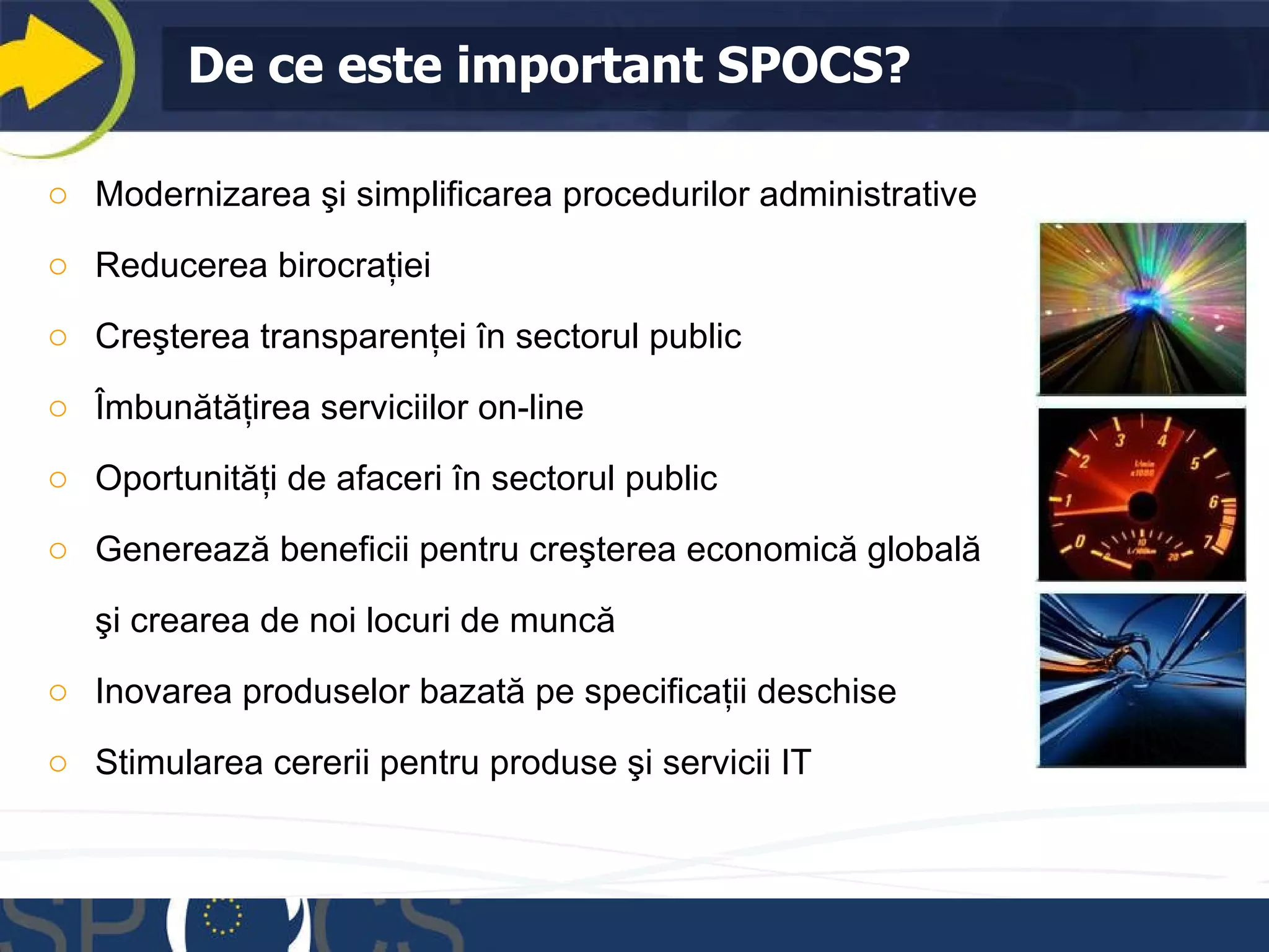 De ce este important   SPOCS? Modernizarea şi simplificarea procedurilor administrative  Reducerea birocraţiei Creşterea transparenţei în sectorul public  Îmbunătăţirea serviciilor on-line  Oportunităţi de afaceri în sectorul public Generează beneficii pentru creşterea economică globală  şi crearea de noi locuri de muncă Inovarea produselor bazată pe specificaţii deschise  Stimularea cererii pentru produse şi servicii IT 