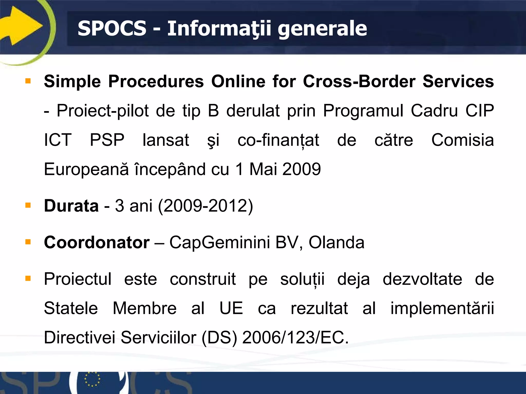 SPOCS -  Informa ţii generale Simple Procedures Online for Cross- B order Services   -  P roiect-pilot de tip B derulat  prin  P rogramul  C adru  CIP ICT PSP  lansat şi co-finanţat de către Comisia Europeană începând cu  1 Mai 2009 Dur ata  - 3  ani  (2009-2012)  Coord o nator  – CapGeminini BV,  Olanda Proiectul este construit pe soluţii deja dezvoltate de Statele Membre al UE ca rezultat al implementării Directivei Serviciilor (DS) 2006/123/EC. 