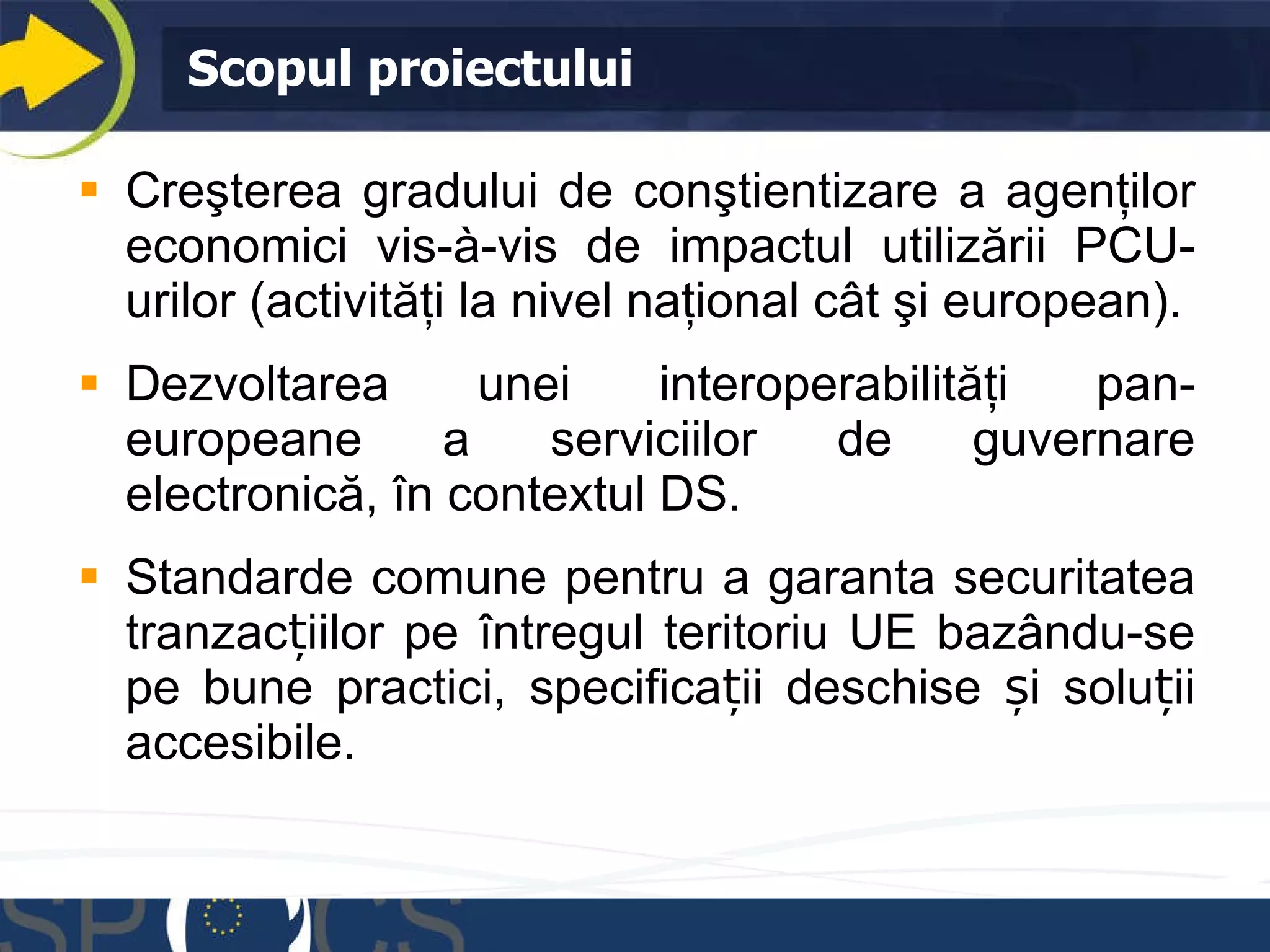 Scopul proiectului Creşterea gradului de conştientizare a agenţilor economici vis-à-vis de impactul utilizării PCU-urilor (activităţi la nivel naţional cât şi european). Dezvolta rea  un ei  interoperabilit ăţi  pan-european e a serviciilor de guvernare electronică , în contextul  DS. Standarde comune pentru a garanta securitatea tranzacțiilor pe întregul teritoriu UE bazându-se pe bune practici, specificații deschise și soluții accesibile. 